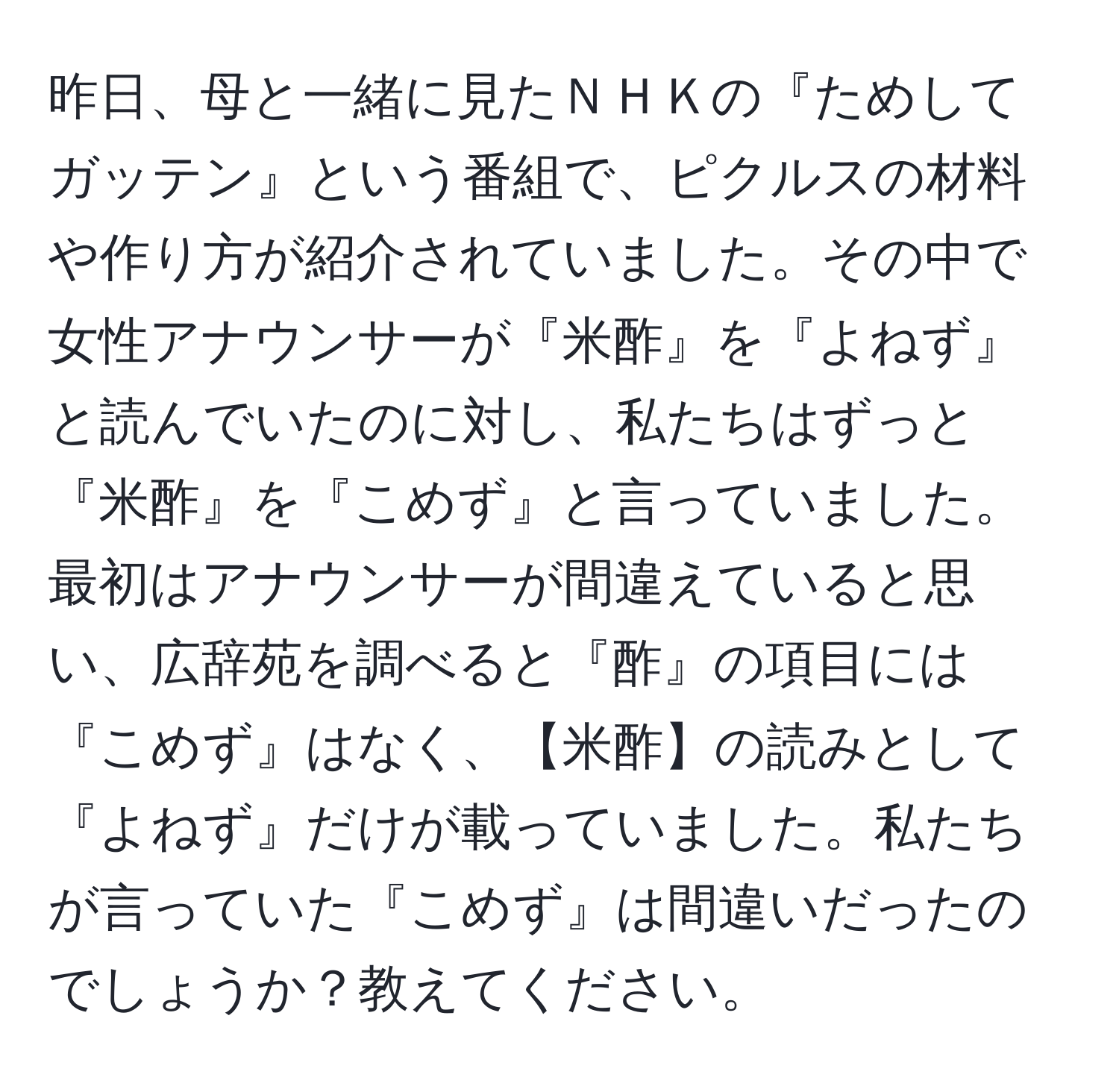 昨日、母と一緒に見たＮＨＫの『ためしてガッテン』という番組で、ピクルスの材料や作り方が紹介されていました。その中で女性アナウンサーが『米酢』を『よねず』と読んでいたのに対し、私たちはずっと『米酢』を『こめず』と言っていました。最初はアナウンサーが間違えていると思い、広辞苑を調べると『酢』の項目には『こめず』はなく、【米酢】の読みとして『よねず』だけが載っていました。私たちが言っていた『こめず』は間違いだったのでしょうか？教えてください。