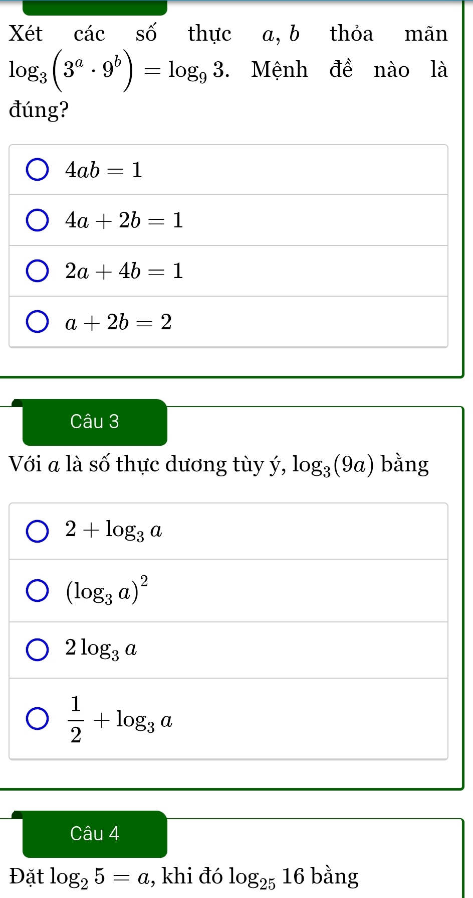 Xét các số thực a, b thỏa mãn
log _3(3^a· 9^b)=log _93 Mệnh đề nào là
đúng?
4ab=1
4a+2b=1
2a+4b=1
a+2b=2
Câu 3
Với a là số thực dương tùy ý, log _3(9a) bằng
2+log _3a
(log _3a)^2
2log _3a
 1/2 +log _3a
Câu 4
Đặt log _25=a , khi đó log _2516 bằng