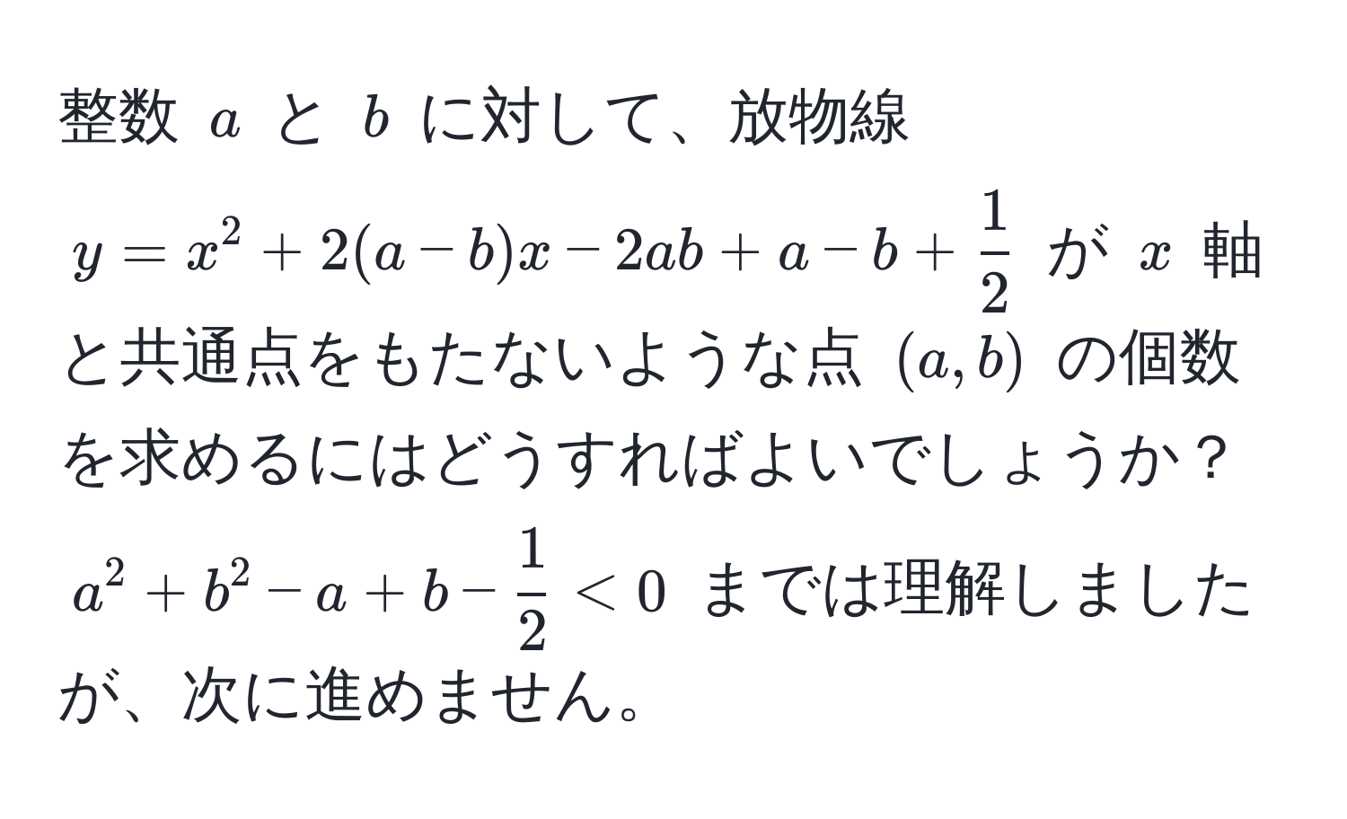 整数 $a$ と $b$ に対して、放物線 $y = x^(2 + 2(a - b)x - 2ab + a - b + frac1)2$ が $x$ 軸と共通点をもたないような点 $(a, b)$ の個数を求めるにはどうすればよいでしょうか？ $a^(2 + b^2 - a + b - frac1)2 < 0$ までは理解しましたが、次に進めません。