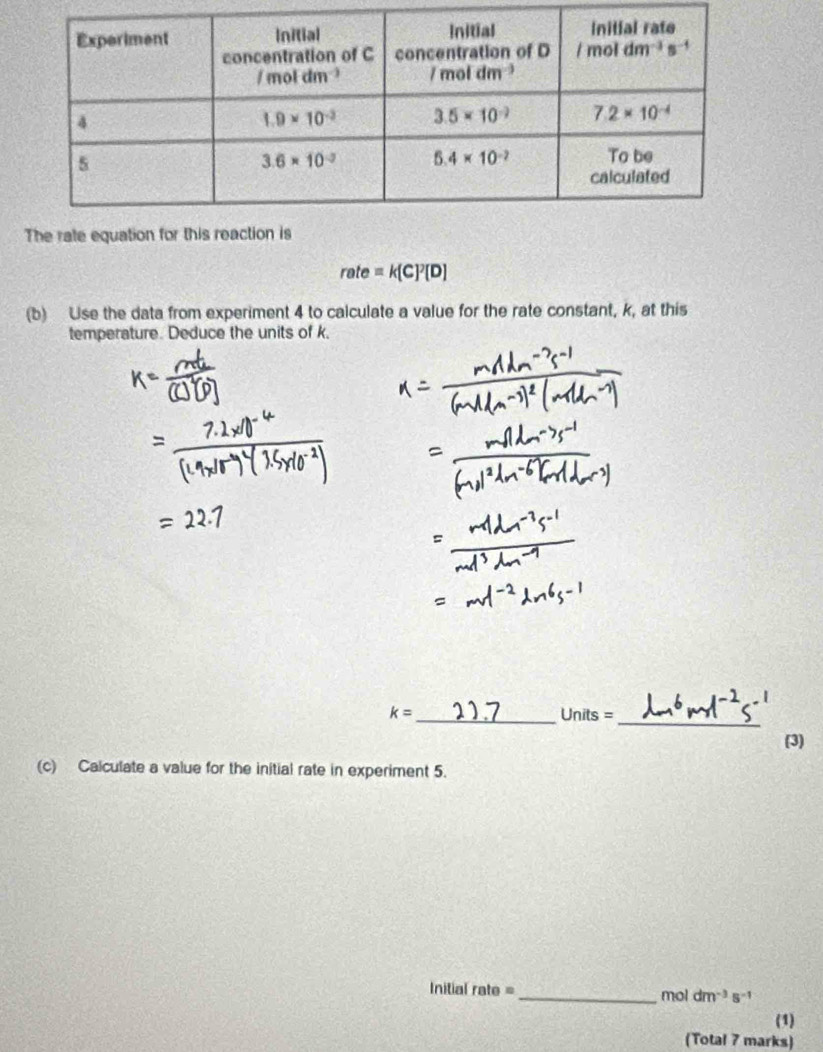 rate=k[C]^2[D]
(b) Use the data from experiment 4 to calculate a value for the rate constant, k, at this
temperature. Deduce the units of k,
_ k=
Units= _
(3)
(c) Calculate a value for the initial rate in experiment 5.
nitial rate = _mol dm^(-3)s^(-1)
(1)
(Total 7 marks)