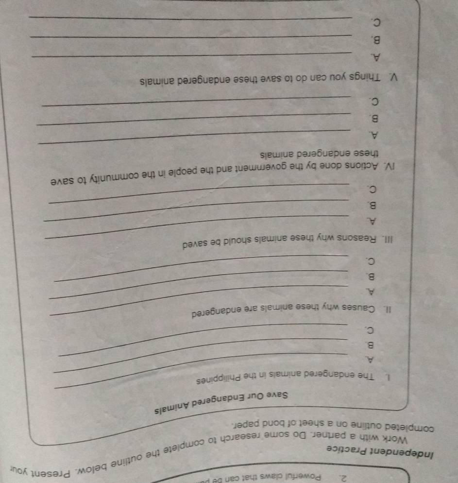 Powerful claws that can be p 
Independent Practice Work with a partner. Do some research to complete the outline below. Present your 
completed outline on a sheet of bond paper. 
_ 
Save Our Endangered Animals 
_ 
I. The endangered animals in the Philippines 
A. 
B. 
C. 
_ 
_ 
_ 
II. Causes why these animals are endangered 
A. 
B. 
C. 
_ 
III. Reasons why these animals should be saved 
A. 
B. 
_ 
C. 
_ 
IV. Actions done by the government and the people in the community to save 
these endangered animals 
_ 
A. 
_ 
B. 
C. 
_ 
V. Things you can do to save these endangered animals 
A. 
_ 
B. 
_ 
C. 
_