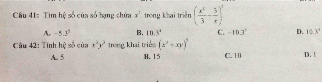 Tìm hệ số của số hạng chứa x^7 trong khai triển ( x^2/3 - 3/x )^5
A. -5.3^5 B. 10.3^4 C. -10.3^5 D. 10.3^5
Câu 42: Tính hệ số của x^3y^3 trong khai triển (x^3+xy)^5
A. 5 B. 15 C. 10 D. 1