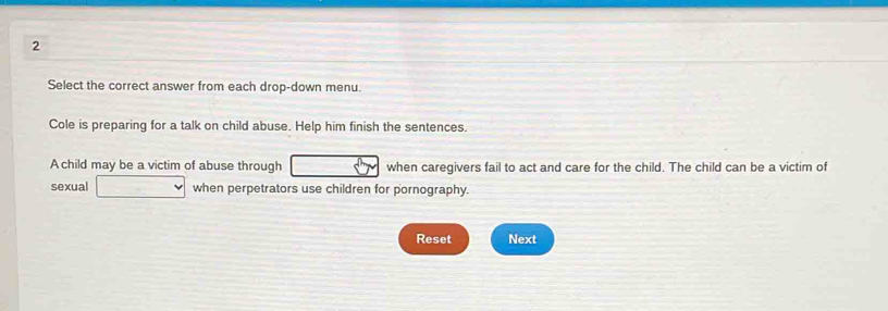 Select the correct answer from each drop-down menu. 
Cole is preparing for a talk on child abuse. Help him finish the sentences. 
A child may be a victim of abuse through when caregivers fail to act and care for the child. The child can be a victim of 
sexual when perpetrators use children for pornography. 
Reset Next