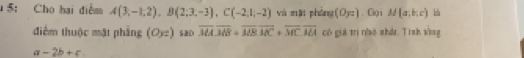 5: Cho hai điểm A(3,-1,2), B(2;3,-3), C(-2,1;-2) và mǎi phòng (0_T2). Gộ i M(a,b,c)
điểm thuộc mặt phầng (Oyz) saD overline MA. overline MB+overline MB. overline MC+overline MC. overline MA có giá trị nhó nhất Tình sòng
a-2b+c