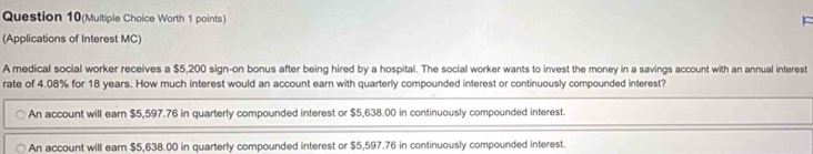 Question 10(Multiple Choice Worth 1 points)
(Applications of Interest MC)
A medical social worker receives a $5,200 sign-on bonus after being hired by a hospital. The social worker wants to invest the money in a savings account with an annual interest
rate of 4.08% for 18 years. How much interest would an account earn with quarterly compounded interest or continuously compounded interest?
An account will earn $5,597.76 in quarterly compounded interest or $5,638.00 in continuously compounded interest.
An account will earn $5,638.00 in quarterly compounded interest or $5,597.76 in continuously compounded interest.