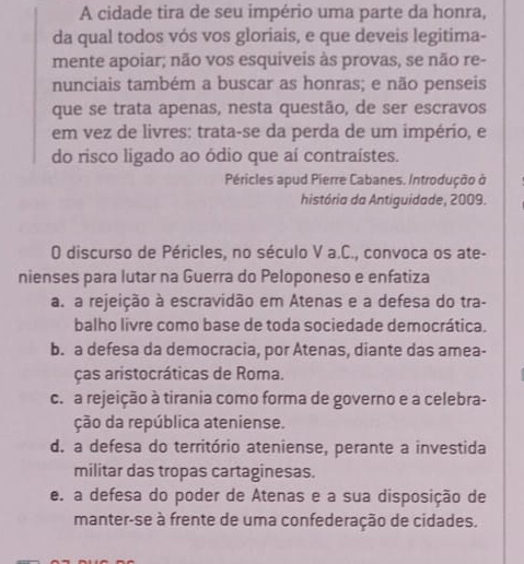 A cidade tira de seu império uma parte da honra,
da qual todos vós vos gloriais, e que deveis legitima-
mente apoiar; não vos esquiveis às provas, se não re-
nunciais também a buscar as honras; e não penseis
que se trata apenas, nesta questão, de ser escravos
em vez de livres: trata-se da perda de um império, e
do risco ligado ao ódio que aí contraístes.
Péricles apud Pierre Cabanes. Introdução ở
história da Antiguidade, 2009.
O discurso de Péricles, no século V a.C., convoca os ate-
nienses para lutar na Guerra do Peloponeso e enfatiza
a. a rejeição à escravidão em Atenas e a defesa do tra-
balho livre como base de toda sociedade democrática.
b. a defesa da democracia, por Atenas, diante das amea-
ças aristocráticas de Roma.
c. a rejeição à tirania como forma de governo e a celebra-
ção da república ateniense.
d. a defesa do território ateniense, perante a investida
militar das tropas cartaginesas.
e. a defesa do poder de Atenas e a sua disposição de
manter-se à frente de uma confederação de cidades.