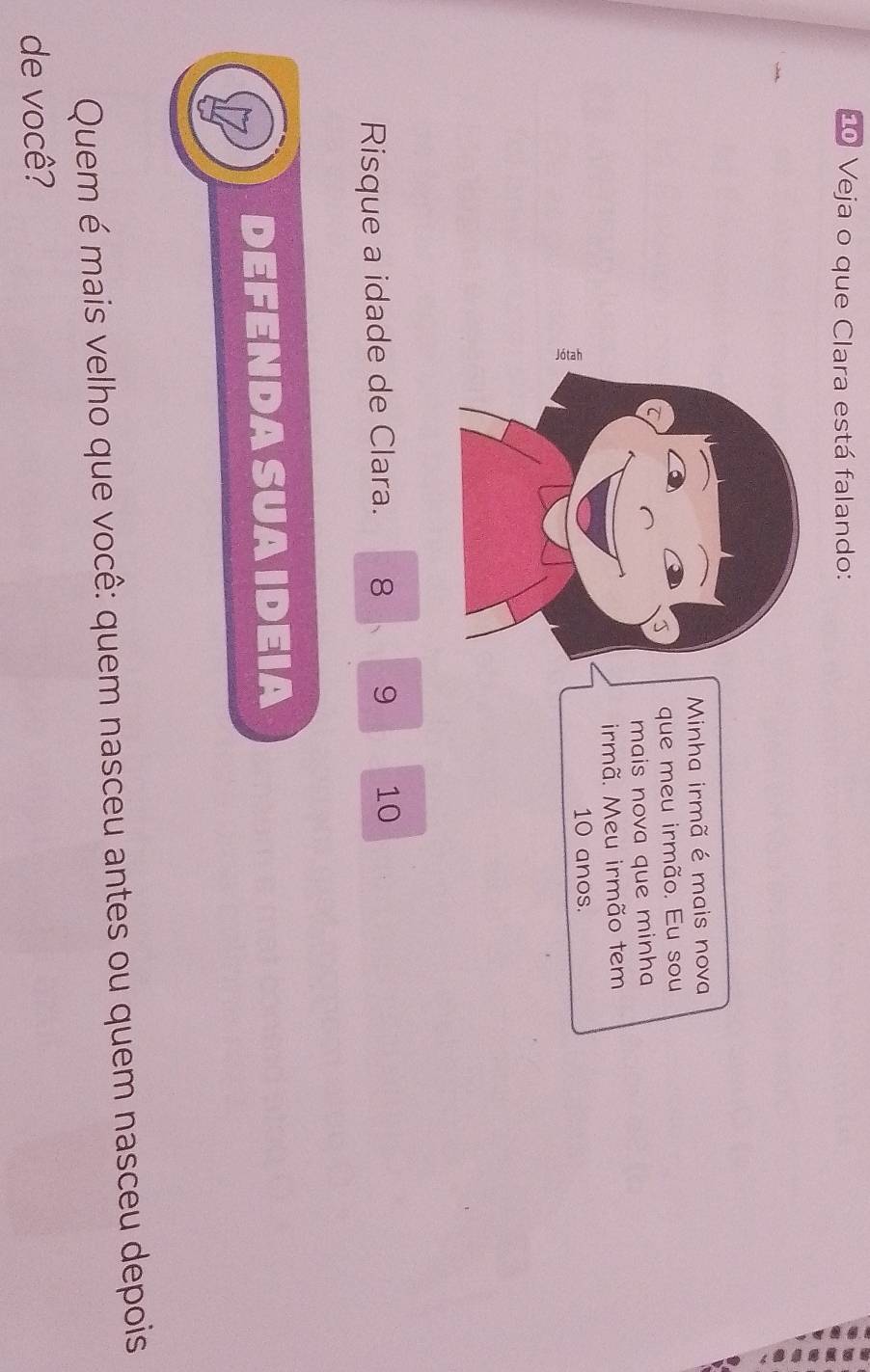 Veja o que Clara está falando: 
Minha irmã é mais nova 
que meu irmão. Eu sou 
J 
mais nova que minha 
irmã. Meu irmão tem
10 anos. 
Risque a idade de Clara. 8 9 10
DEFENDASUAIDEIA 
Quem é mais velho que você: quem nasceu antes ou quem nasceu depois 
de você?