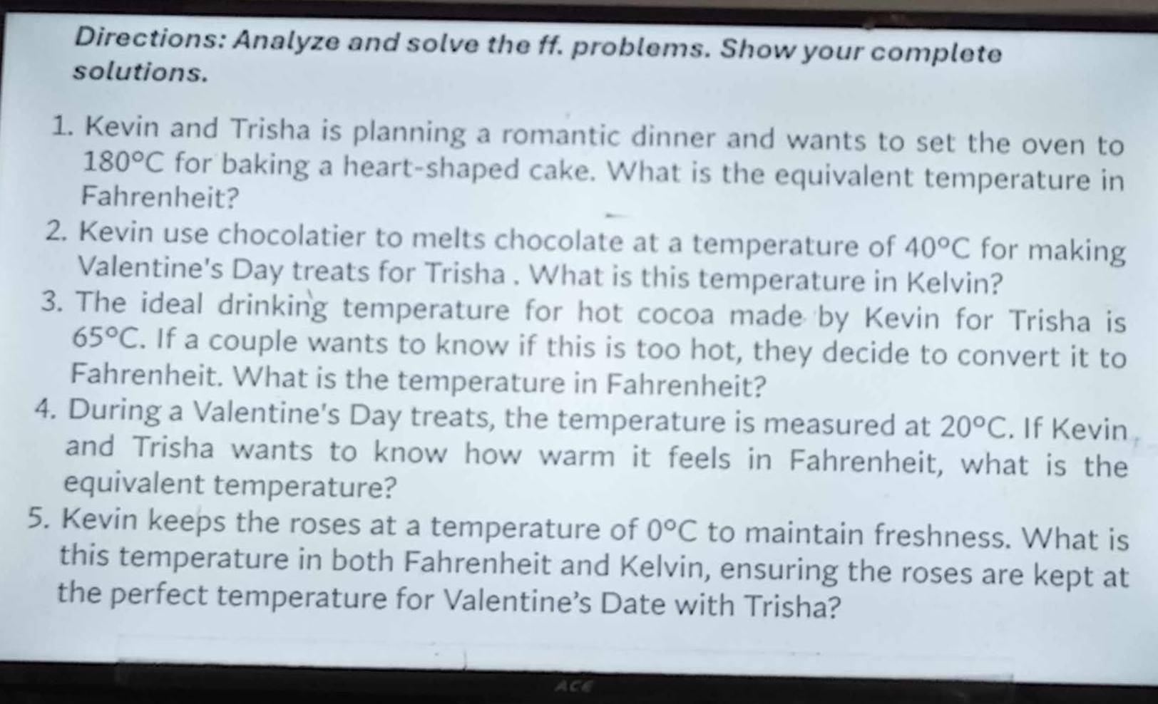 Directions: Analyze and solve the ff. problems. Show your complete 
solutions. 
1. Kevin and Trisha is planning a romantic dinner and wants to set the oven to
180°C for baking a heart-shaped cake. What is the equivalent temperature in 
Fahrenheit? 
2. Kevin use chocolatier to melts chocolate at a temperature of 40°C for making 
Valentine's Day treats for Trisha . What is this temperature in Kelvin? 
3. The ideal drinking temperature for hot cocoa made by Kevin for Trisha is
65°C. If a couple wants to know if this is too hot, they decide to convert it to 
Fahrenheit. What is the temperature in Fahrenheit? 
4. During a Valentine's Day treats, the temperature is measured at 20°C. If Kevin 
and Trisha wants to know how warm it feels in Fahrenheit, what is the 
equivalent temperature? 
5. Kevin keeps the roses at a temperature of 0°C to maintain freshness. What is 
this temperature in both Fahrenheit and Kelvin, ensuring the roses are kept at 
the perfect temperature for Valentine’s Date with Trisha? 
ACE