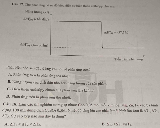 Cho phản ứng có sơ đồ biểu diễn sự biển thiên enthalpy như sau:
Năng lượng (kJ)
△ rH_(298)^o (chất đầu)
△ _rH_(298)°=-57,2kJ
△ rH_(298)^o (sản phẩm)
Tiến trình phản ứng
Phát biểu nào sau đây đúng khi nói về phản ứng trên?
A. Phản ứng trên là phản ứng toả nhiệt.
B. Năng lượng của chất đầu nhỏ hơn năng lượng của sản phẩm.
C. Biến thiên enthalpy chuẩn của phản ứng là a kJ/mol.
D. Phản ứng trên là phản ứng thu nhiệt.
Câu 18. Làm các thí nghiệm tương tự nhau: Cho 0,05 mol mỗi kim loại Mg, Zn, Fe vào ba bình
đựng 100 mL dung dịch CuSO4 0,5M. Nhiệt độ tăng lên cao nhất ở mỗi bình lần lượt là △ T_1, △ T_2,
△ T_3. Sự sắp xếp nào sau đây là đúng?
A. △ T_1 . B. △ T_3 .