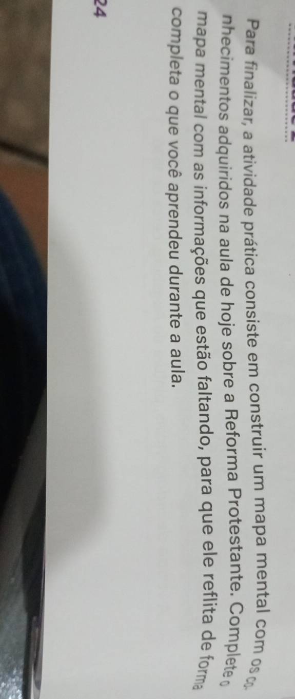 Para finalizar, a atividade prática consiste em construir um mapa mental com os 
nhecimentos adquiridos na aula de hoje sobre a Reforma Protestante. Complete 
mapa mental com as informações que estão faltando, para que ele reflita de forma 
completa o que você aprendeu durante a aula. 
24