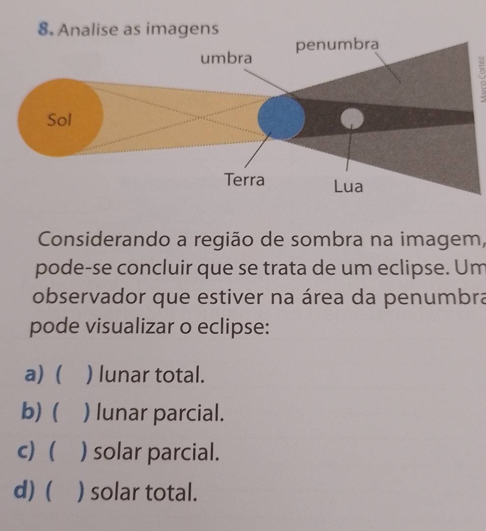 Considerando a região de sombra na imagem,
pode-se concluir que se trata de um eclipse. Um
observador que estiver na área da penumbra
pode visualizar o eclipse:
a) ( ) lunar total.
b) ( ) lunar parcial.
c) ( ) solar parcial.
d)  ) solar total.