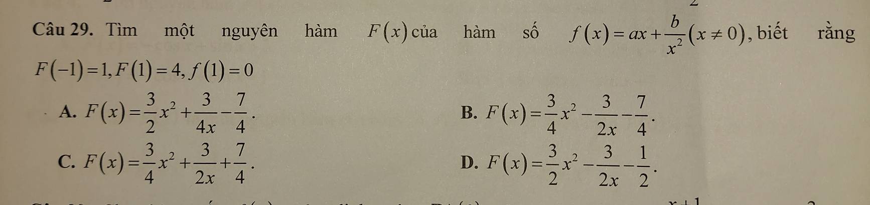 Tìm một nguyên hàm F(x) của hàm số f(x)=ax+ b/x^2 (x!= 0) , biết rằng
F(-1)=1, F(1)=4, f(1)=0
A. F(x)= 3/2 x^2+ 3/4x - 7/4 . F(x)= 3/4 x^2- 3/2x - 7/4 . 
B.
C. F(x)= 3/4 x^2+ 3/2x + 7/4 . F(x)= 3/2 x^2- 3/2x - 1/2 . 
D.