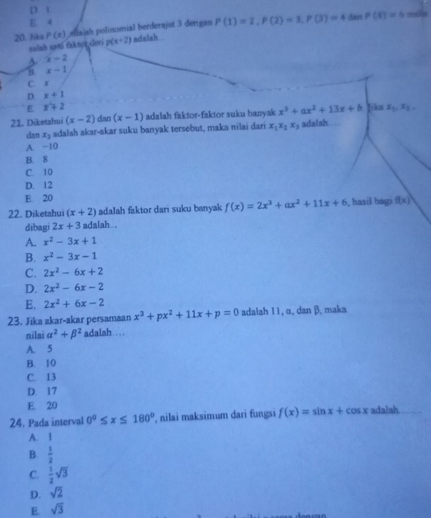 D. 1
E 4 cra di2s
20. Jika P(x) edaiah polinomial berderajat 3 dengan P(1)=2,P(2)=3,P(3)=4danP(4)=6
salah satā faktor deri p(x+2) adalah...
s x-2
B. x-1
C. x
D. x+1
E x+2
21. Diketahui (x-2) dan (x-1) adalah faktor-faktor suku banyak x^3+ax^2+13x+b Jika x_1,x_2,
dan x_3 adalah akar-akar suku banyak tersebut, maka nilai dari x_1x_2x_3 adaiah
A. −10
B. 8
C. 10
D. 12
E. 20
22. Diketahui (x+2) adalah faktor dari suku banyak f(x)=2x^3+ax^2+11x+6 , hasil bagi f(x)
dibagi 2x+3 adalah...
A. x^2-3x+1
B. x^2-3x-1
C. 2x^2-6x+2
D. 2x^2-6x-2
E. 2x^2+6x-2
23. Jīka akar-akar persamaan x^3+px^2+11x+p=0 adalah 11, α, dan β, maka
nilai alpha^2+beta^2 adalah…
A. 5
B. 10
C. 13
D. 17
E. 20
24. Pada interval 0°≤ x≤ 180° , nilai maksimum dari fungsi f(x)=sin x+cos x adalah
A. 1
B.  1/2 
C.  1/2 sqrt(3)
D. sqrt(2)
E. sqrt(3)