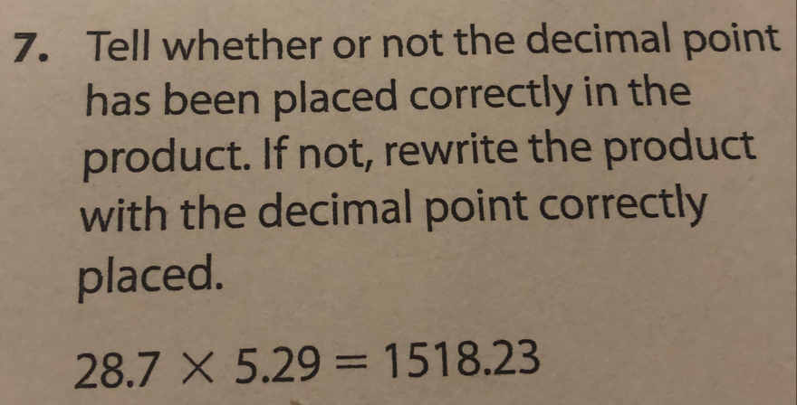 Tell whether or not the decimal point
has been placed correctly in the
product. If not, rewrite the product
with the decimal point correctly
placed.
28.7* 5.29=1518.23