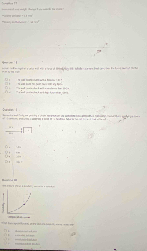 How would your weight change if you went to the mann?
**Grsivity on Earth =0.8m/s^2
**Grevity on the Maon = 1.62m/s^2
Question 18
A man pushes against a brick wall with a force of 100 newtons (N). Which statement best describes the force exerted on the
man by the wall?
The wall pushes back with a force of 100 N
b The wall does not push back with any farce.
c The wall pushes back with more force than 100 N.
dì The wall pushes back with less force than 100 N.
Question 19 -
Samantha and Emily are pushing a box of textbooks in the same direction across their classroomn. Samantha is applying a force
of 10 newtons, and Emily is applying a force of 10 newtons. What is the net force of their efforts?
30 N
a T0 N
b 0 N
20 N
d 100 N
Question 20
The picture shows a solubility curve for a solution.
What does a point located on the line of a solubility curve represent?
D desaturated solution
b saturated solution
unsaturated colution
suporsaturated solution