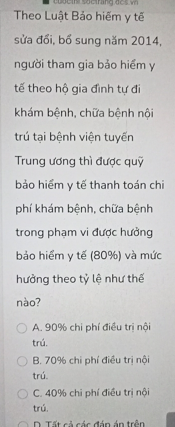 Theo Luật Bảo hiếm y tế
sửa đổi, bổ sung năm 2014,
người tham gia bảo hiểm y
tế theo hộ gia đình tự đi
khám bệnh, chữa bệnh nội
trú tại bệnh viện tuyến
Trung ương thì được quỹ
bảo hiểm y tế thanh toán chi
phí khám bệnh, chữa bệnh
trong phạm vi được hưởng
bảo hiểm y tế (80%) và mức
hưởng theo tỷ lệ như thế
nào?
A. 90% chi phí điều trị nội
trú.
B. 70% chi phí điều trị nội
trú.
C. 40% chi phí điều trị nội
trú.
D. Tất cả các đán án trên