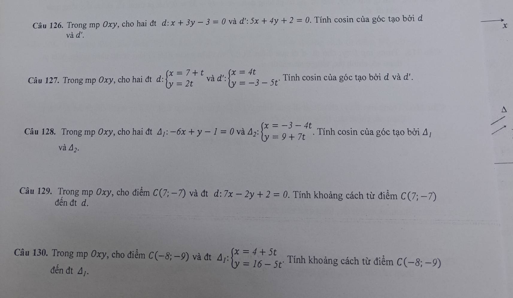 Trong mp Oxy, cho hai đt d:x+3y-3=0 và d':5x+4y+2=0. Tính cosin của góc tạo bởi d 
x 
v ad'. 
Câu 127. Trong mp Oxy, cho hai đt d: beginarrayl x=7+t y=2tendarray. và d': beginarrayl x=4t y=-3-5tendarray.. Tính cosin của góc tạo bởi d và d'. 
^ 
Câu 128. Trong mp Oxy, cho hai đt △ _1:-6x+y-1=0 và △ _2:beginarrayl x=-3-4t y=9+7tendarray.. Tính cosin của góc tạo bởi △ _I
và △ _2. 
Câu 129. Trong mp Oxy, cho điểm C(7;-7) và đt d:7x-2y+2=0 *. Tính khoảng cách từ điểm C(7;-7)
đến đt d. 
Câu 130. Trong mp Oxy, cho điểm C(-8;-9) và đt △ _I:beginarrayl x=4+5t y=16-5tendarray.. Tính khoảng cách từ điểm C(-8;-9)
đến đt △ _I.