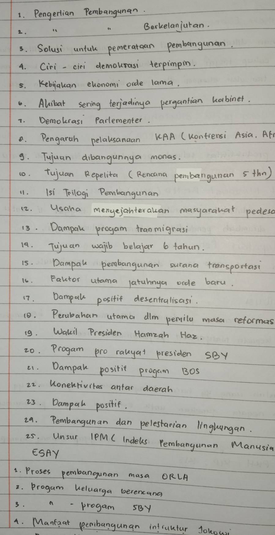 Pengerlian Pembangunan. 
2. 
Berkelanjuran. 
3. Solusi untul pemeratcan pembangunan. 
4. Ciri -ciri demourasi terpimpin. 
5. Kebiakan ehonomi orde lama. 
6. Alibat sering terjadinga pergantian habinet. 
7. Demokrasi Parlementer. 
8. Pengarah pelausanaan KAA (Kontiensi Asia. Afr 
9. Tujuan dibangunnya monas. 
10. tujuan Repelita (Rencana pembargunan s thn) 
11. Isi Trilogi Pembangunan 
12. Usaha menyejahteralan masyarauar pedesd 
13. Dampak progam tranmigrasi 
14. Tujuan wajib belajar 6 tahun. 
15. Dampak pembangunan surana transportasi 
16. Faktor utama latuhnya ordle baru. 
17. Dampall positif desentralisasi. 
10. Perubahan urama dim pemila masa reformas 
(9. Wakil Presiden Hamzan Haz. 
20. Progam pro rauyat presiden SBY 
21. Dampak positit progam B0s 
22. Wonekrivitas antar daerah 
23. Dampal positif. 
29. Pembangunan dan pelestarian linghungan. 
25. Unsur lPM CIndels. Pembangunan Manusia 
ESAY 
1. Proses pembangunan masa ORLA 
2. Progam keluarga berencana 
3. n - progam SBY 
4. Mantaat peribangunan intruntur Jokowi