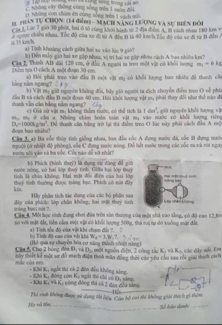 B Tập hợp những còn ca cùng song trong cái ao.
C. Những cây thống cùng sống trên 1 sườn đòi.
D. Những con chim én cũng sống trên 1 vách núi.
II. phân Tự CHọN: (14 điểm) - MẠCH NẵNG LƯợNG và Sự BIÉN ĐÔi
Câu L Lúc 7 giờ 30 phút, hai ô tô cùng khởi hành từ 2 địa điểm A. B cách nhau 180 km v
đi ngược chiều nhau. Tốc độ của xe đi từ A đến B là 40 km/h.Tốc độ của xe đi từ B đến Á
lå 35 km/h.
a) Tính khoảng cách giữa hai xe vào lúc 9 giờ?
b) Đên mấy giờ hai xe gặp nhau, vị trí hai xe gặp nhau cách A bao nhiêu km?
Cầu 2. Thanh AB dài 120 cm, ở đầu A người ta treo một vật có khối lượng m_1=6kg
Điểm tựa O cách A một đoạn 30 cm.
a) Hỏi phải treo vào đầu B một vật m_2 có khối lượng bao nhiêu đề thanh cã
bằng nằm ngang?
b) Vật m2 giữ nguyên không đổi, bãy giờ người ta dịch chuyển điểm treo O về phía
đầu B và cách đầu B một đoạn 40 cm. Hỏi khối lượng vật m_1 phải thay đổi như thế nào để
thanh vẫn cân bằng nằm ngang?
c) Giả sử vật m_1 không thẩm nước, có thể tích là 1dm^3 , giữ nguyên khối lượng vật
m_1,m_2 ở câu a. Nhúng chìm hoàn toàn vật mị vào nước có khổi lượng riêng
D_n=1000kg/m^3 T. Để thanh cân bằng trở lại thì điểm treo O lúc này phái cách đầu A mộ
đoạn bao nhiêu?
Câu 3, a) Ba cốc thủy tinh giống nhau, ban đầu cốc A đựng nước đá, cốc B đựng nước
nguội (ở nhiệt độ phòng), cốc C đựng nước nóng. Đổ hết nước trong các cốc ra.và rót ngay
nước sôi vào cả ba cốc. Cốc nào dễ vỡ nhất?
b) Phích (bình thuỷ) là dụng cụ dùng để giữ
nước nóng, có hai lớp thuý tinh. Giữa hai lớp thuỷ
tinh là chân không. Hai mặt đổi điện của hai lớp
thuỷ tinh thường được tráng bạc. Phích có nút đậy
kin.
Hãy phân tích tác dụng của các bộ phận sau
đây của phích: lớp chân không; hai mặt thuý tinh
tráng bạc; nút ?.
Câu 4. Một học sinh đang chơi đùa trên sân thượng của một nhà cao tằng, có độ cao 12,8m
so với mặt đất, liền cầm một vật có khối lượng 500g, thả rơi tự do xuống mặt đất.
a) Tính tốc độ của vật khi chạm đất ?.
b) Tính độ cao của vật khi W_d=3.W_t?.
(Bỏ qua sự chuyển hóa cơ năng thành nhiệt năng)
Câu 5. Cho 2 bóng đèn D_1 và D_2 , một nguồn điện, 2 công tắc K_1 và K_2 , các dây nổi. Em
hãy thiết kế một sơ đồ mạch điện thoả mãn đồng thời các yêu cầu sau rồi giải thích cách
mãc của em:
- Khi K_1 ngắt thì cả 2 đèn đều không sáng.
- Khi K_1 đóng còn K_2 ngắt thì chỉ có D_1 sáng.
_
- Khi K_1 và K_2 cùng đóng thì cả 2 đèn đều sáng.
Hết_
Thi sinh không được sử dụng tài liệu. Cán bộ coi thi không giải thích gì thêm.
Họ và tên:_
ố bão danh:_