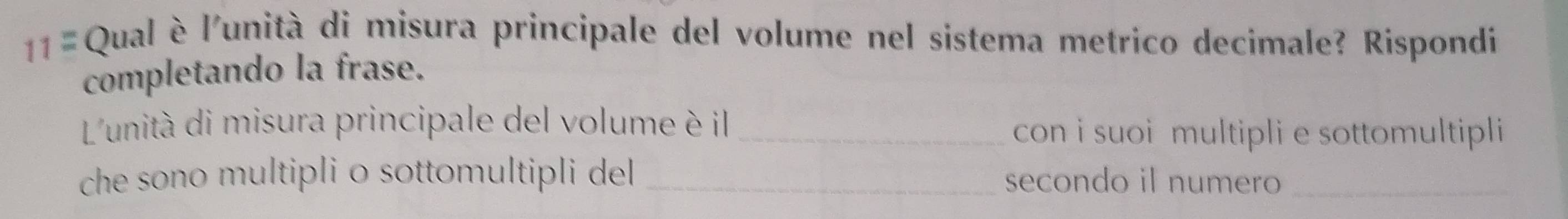 11= Qual è l'unità di misura principale del volume nel sistema metrico decimale? Rispondi 
completando la frase. 
L'unità di misura principale del volume è il_ 
con i suoi multipli e sottomultipli 
che sono multipli o sottomultipli del _secondo il numero_