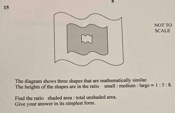 NOT TO 
SCALE 
The diagram shows three shapes that are mathematically similar. 
The heights of the shapes are in the ratio small : medium : large =1:5:8. 
Find the ratio shaded area : total unshaded area. 
Give your answer in its simplest form.