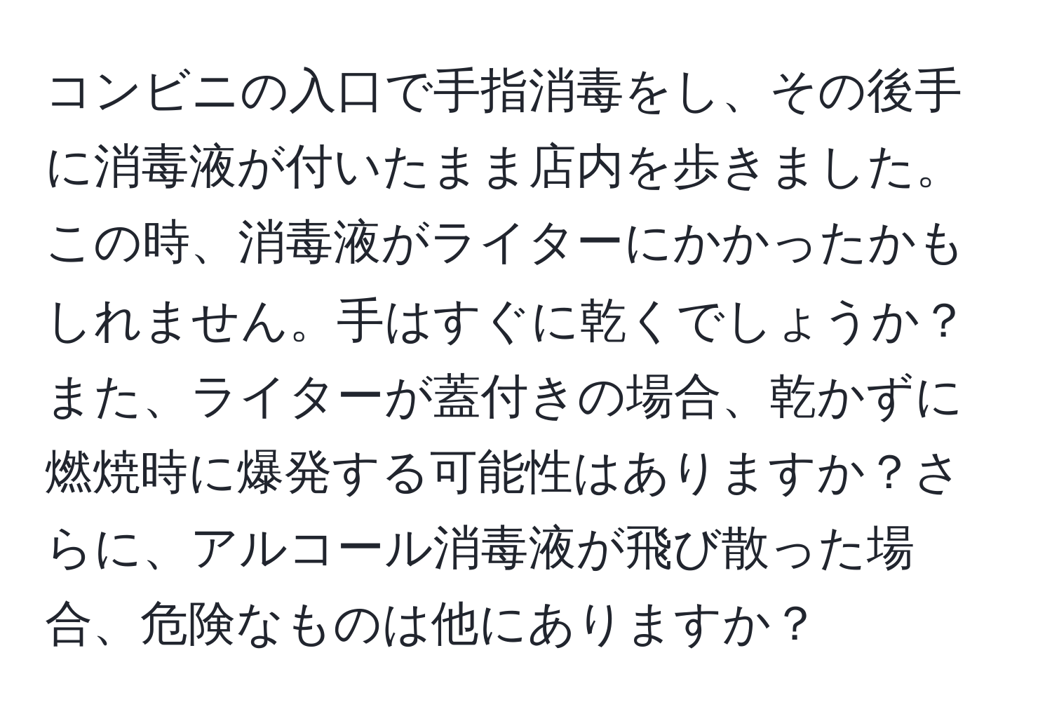 コンビニの入口で手指消毒をし、その後手に消毒液が付いたまま店内を歩きました。この時、消毒液がライターにかかったかもしれません。手はすぐに乾くでしょうか？また、ライターが蓋付きの場合、乾かずに燃焼時に爆発する可能性はありますか？さらに、アルコール消毒液が飛び散った場合、危険なものは他にありますか？