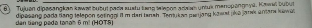 Tujuan dipasangkan kawat bubut pada suatu tiang telepon adalah untuk menopangnya. Kawat bubut 
dipasang pada tiang telepon setinggi 8 m dari tanah. Tentukan panjang kawat jika jarak antara kawat 
dan tiang pada tanah 6 m! (HOTS)