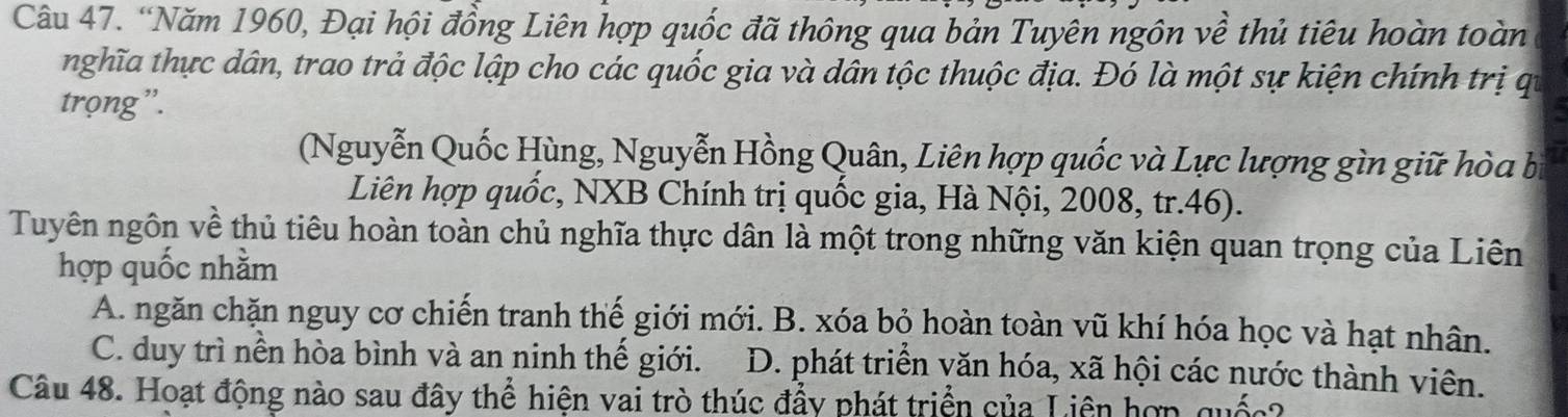 “Năm 1960, Đại hội đồng Liên hợp quốc đã thông qua bản Tuyên ngôn về thủ tiêu hoàn toàn
nghĩa thực dân, trao trả độc lập cho các quốc gia và dân tộc thuộc địa. Đó là một sự kiện chính trị qi
trọng”.
(Nguyễn Quốc Hùng, Nguyễn Hồng Quân, Liên hợp quốc và Lực lượng gìn giữ hòa bị
Liên hợp quốc, NXB Chính trị quốc gia, Hà Nội, 2008, tr. 46).
Tuyên ngôn về thủ tiêu hoàn toàn chủ nghĩa thực dân là một trong những văn kiện quan trọng của Liên
hợp quốc nhằm
A. ngăn chặn nguy cơ chiến tranh thế giới mới. B. xóa bỏ hoàn toàn vũ khí hóa học và hạt nhân.
C. duy trì nền hòa bình và an ninh thế giới. D. phát triển văn hóa, xã hội các nước thành viên.
Câu 48. Hoạt động nào sau đây thể hiện vai trò thúc đẩy phát triển của Liên hợp quốc?