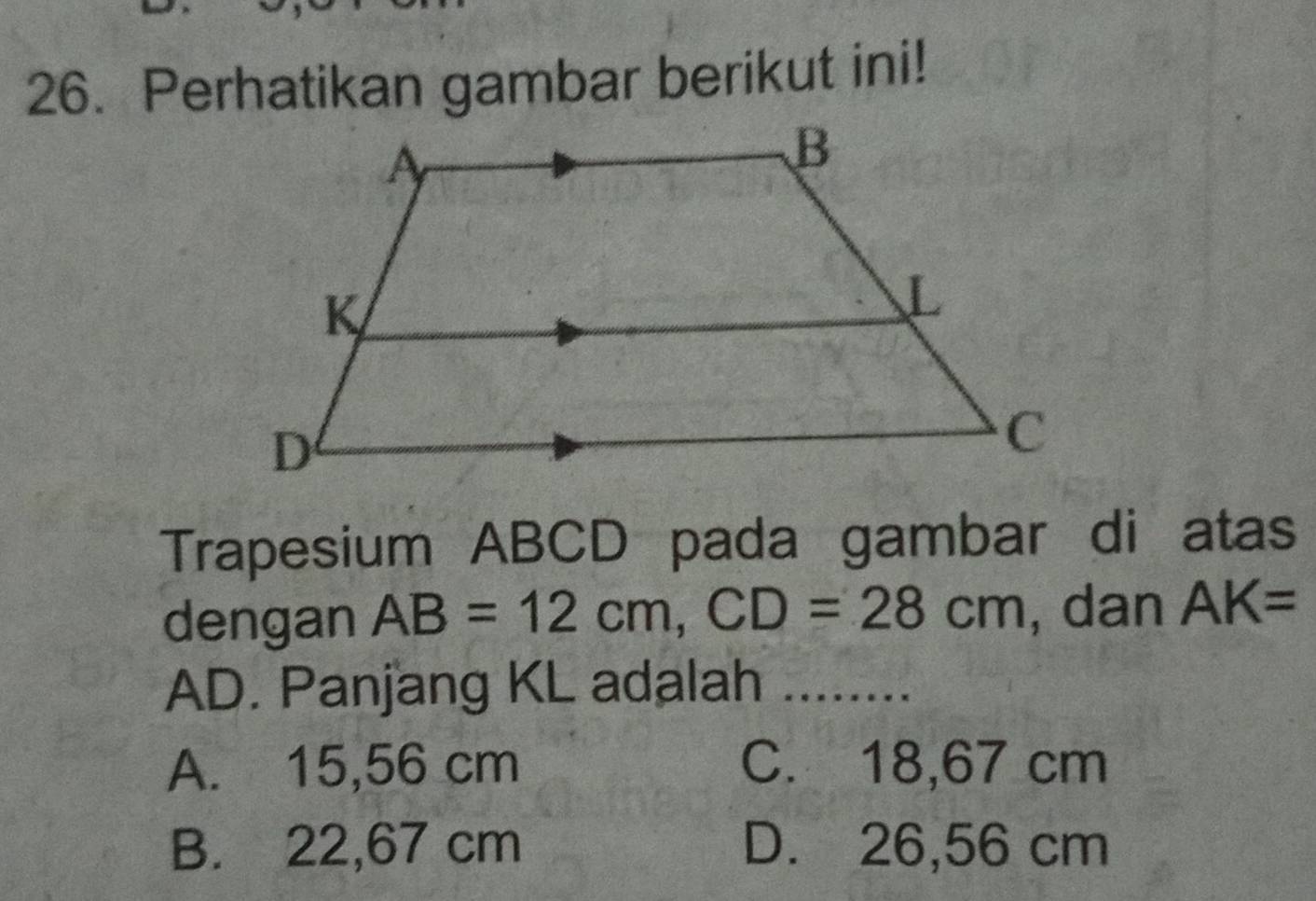 Perhatikan gambar berikut ini!
Trapesium ABCD pada gambar di atas
dengan AB=12cm, CD=28cm , dan AK=
AD. Panjang KL adalah ........
A. 15,56 cm C. 18,67 cm
B. 22,67 cm D. 26,56 cm