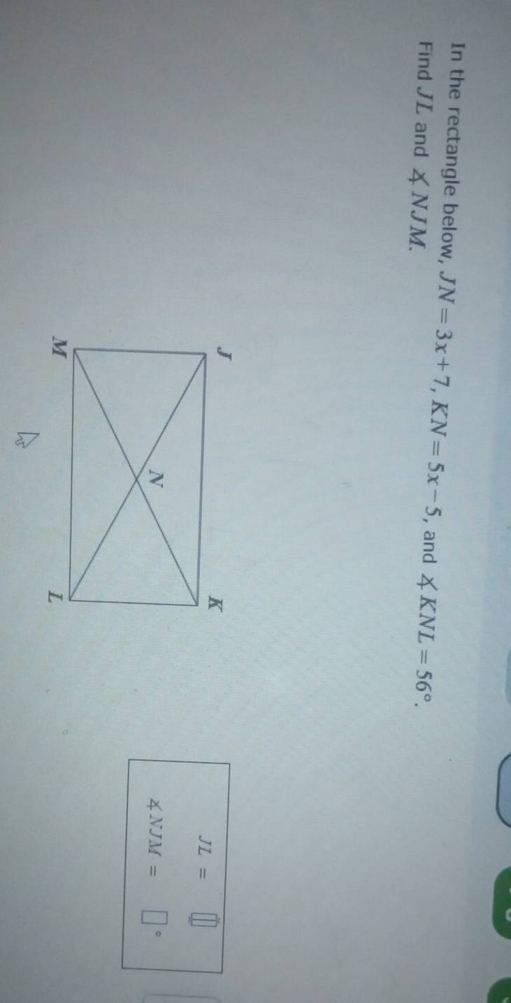 In the rectangle below, JN=3x+7, KN=5x-5 , and 
Find JL and ∠ NJM. ∠ KNL=56°.
JL=□
∠ NJM= □°