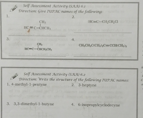 Self Assessment Activity (SAA) 6.1 
Direction: Give IUPAC names of the following: 
1. 
2. 
_
HC=C-beginarrayr CH_3 HCequiv C-CHCH_3endarray
HCequiv C-CH_2CH_2Cl
_ 
3. 
4.
beginarrayr CH_3 HC=C-CHCH_2CH_3endarray CH_3CH_2C(CH_3)_2Cequiv CCH(CH_3)_2
_ 
_ 
Self Assessment Activity (SAA) 6.2 
Direction: Write the structure of the following IUPAC names: C 
1. 4-methyl- 1 -pentyne 2. 3-heptyne 
3. 3, 3 -dimethyl-1-butyne 4. 6-isopropylcyclodecyne