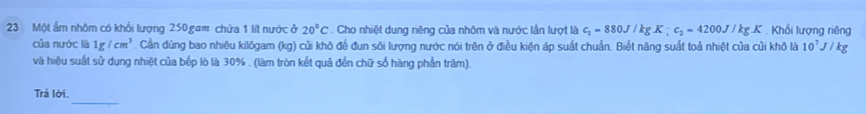 Một ấm nhôm có khối lượng 250 gam chứa 1 lít nước ở 20°C. Cho nhiệt dung riêng của nhôm và nước lần lượt là c_1=880J/kgK; c_2=4200J/kgK Khối lượng riêng 
của nước là 1g/cm^3. Cần dũng bao nhiêu kilôgam (kg) củi khô đễ đun sôi lượng nước nói trên ở điều kiện áp suất chuẩn. Biết năng suất toả nhiệt của củi khô là 10^7J/kg
và hiệu suất sử dụng nhiệt của bếp lò là 30%. (làm tròn kết quả đến chữ số hàng phần trăm). 
_ 
Trả lời.