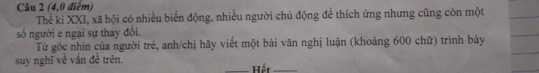 (4,0 điểm) 
Thế ki XXI, xã hội có nhiều biển động, nhiều người chủ động để thích ứng nhưng cũng còn một 
số người e ngại sự thay đổi. 
Từ góc nhìn của người trẻ, anh/chị hãy viết một bài văn nghị luận (khoảng 600 chữ) trình bày 
suy nghĩ về vấn đề trên. 
_Hết_