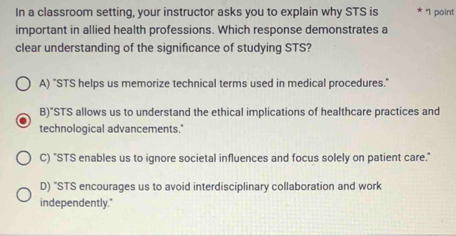 In a classroom setting, your instructor asks you to explain why STS is * '1 point
important in allied health professions. Which response demonstrates a
clear understanding of the significance of studying STS?
A) "STS helps us memorize technical terms used in medical procedures."
B)"STS allows us to understand the ethical implications of healthcare practices and
technological advancements."
C) "STS enables us to ignore societal influences and focus solely on patient care."
D) "STS encourages us to avoid interdisciplinary collaboration and work
independently."