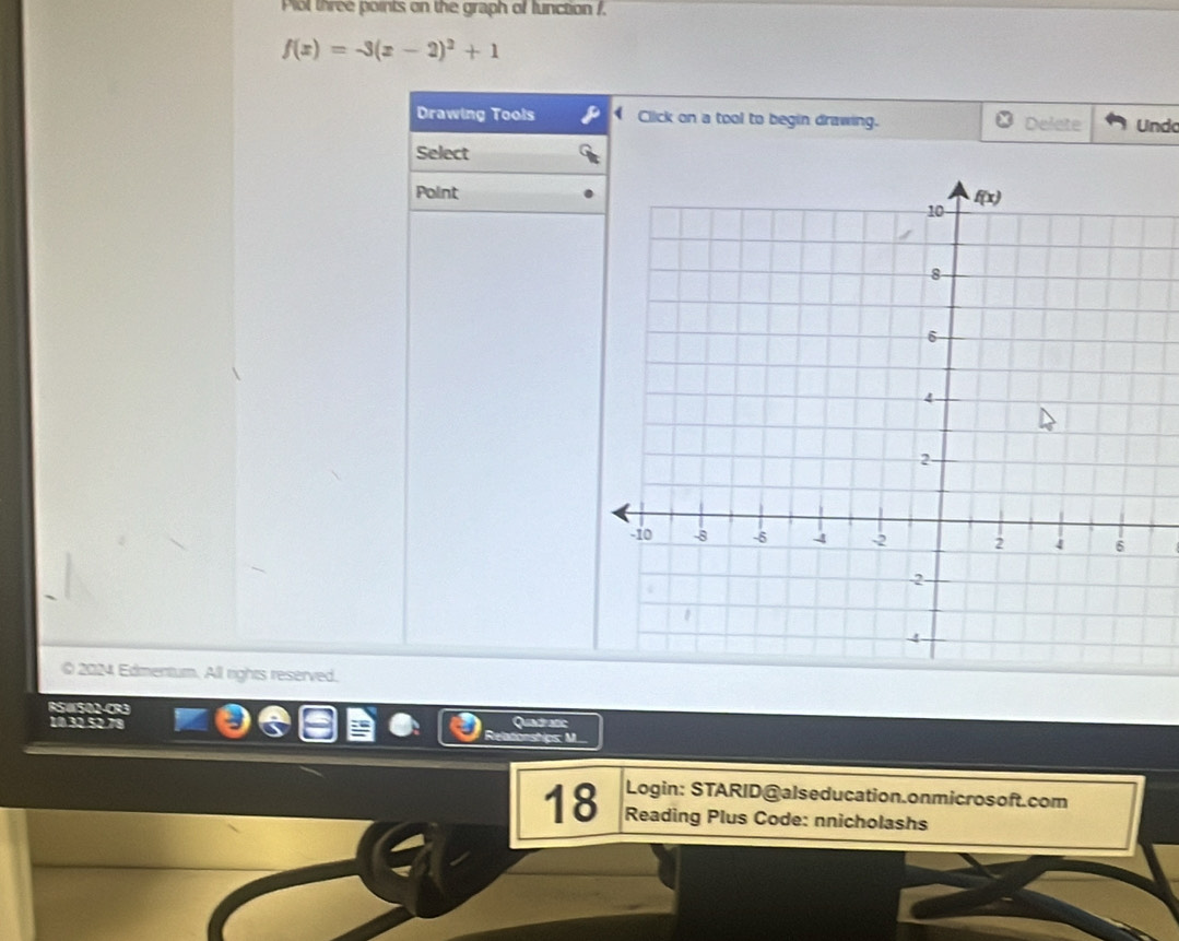 Plol three points on the graph of function /.
f(x)=-3(x-2)^2+1
Drawing Tools P Click on a tool to begin drawing. Delete Undo
Select
Point
0 2024 Edmentum. All rights reserved.
RSWSO2-CR3 Quadratic
10 32 52 71
tonships: M
Login: STARID@alseducation.onmicrosoft.com
18 Reading Plus Code: nnicholashs