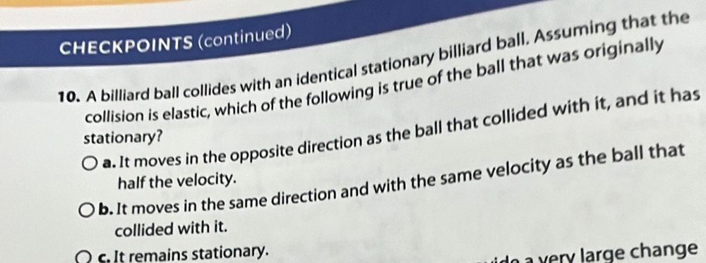 CHECKPOINTS (continued)
10. A billiard ball collides with an identical stationary billiard ball. Assuming that the
collision is elastic, which of the following is true of the ball that was originally
a. It moves in the opposite direction as the ball that collided with it, and it has
stationary?
b. It moves in the same direction and with the same velocity as the ball that
half the velocity.
collided with it.
c. It remains stationary.
do a very large change