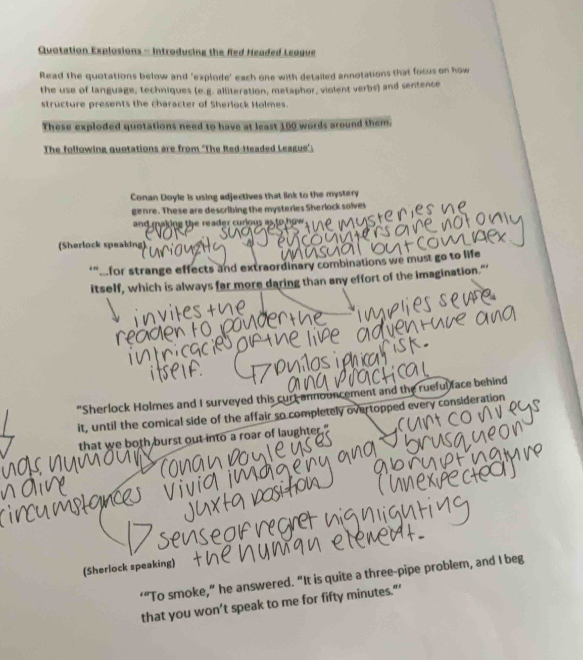 Quotation Explosions - Introducing the Red Headed League 
Read the quotations below and 'explode' each one with detailed annotations that focus on how 
the use of language, techniques (e.g. alliteration, metaphor, violent verbs) and sentence 
structure presents the character of Sherlock Holmes. 
These exploded quotations need to have at least 100 words around them. 
The following quotations are from ‘The Red-Headed League’. 
Conan Doyle is using adjectives that link to the mystery 
genre. These are describing the mysteries Sherlock solves 
and making the reader curious as to how. 
(Sherlock speaking) 
‘“Afor strange effects and extraordinary combinations we must go to life 
itself, which is always far more daring than any effort of the imagination.” 
“Sherlock Holmes and I surveyed this curt announcement and the rueful face behind 
it, until the comical side of the affair so completely overtopped every consideration 
that we both burst out into a roar of laughter." 
(Sherlock speaking) 
‘“To smoke,” he answered. “It is quite a three-pipe problem, and I beg 
that you won’t speak to me for fifty minutes.”’