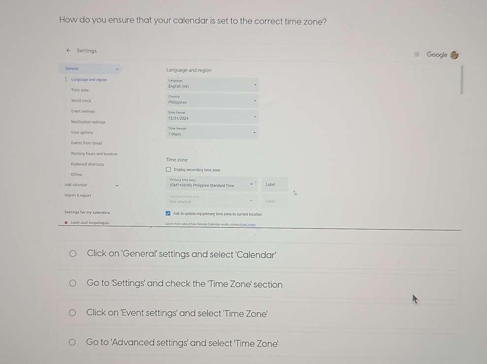 How do you ensure that your calendar is set to the correct time zone? 
Settings Google 
General Language and region 
Language and region Language 
English (UK) 
Time zone 
Country 
World clock Philippines 
Event settings Date format 
Notification settings 12/31/2024 
Time formut 
View options 1:00pm 
Events from Gmail 
Working hours and location 
Keyboard shortcuts Time zone 
Display secondary time zone 
Offline Primary time ron 
Add calendar (GMT+08:00) Philippine Standard Time Label 
Import & export 
No selected Label 
Settings for my calendars Ask to update my primary time zone to current location 
Lesty Jeal Ampoloquio Leam more about how Google Callendar works sooss time zones 
Click on 'General' settings and select 'Calendar' 
Go to 'Settings' and check the 'Time Zone' section 
Click on 'Event settings' and select 'Time Zone' 
Go to 'Advanced settings' and select 'Time Zone'