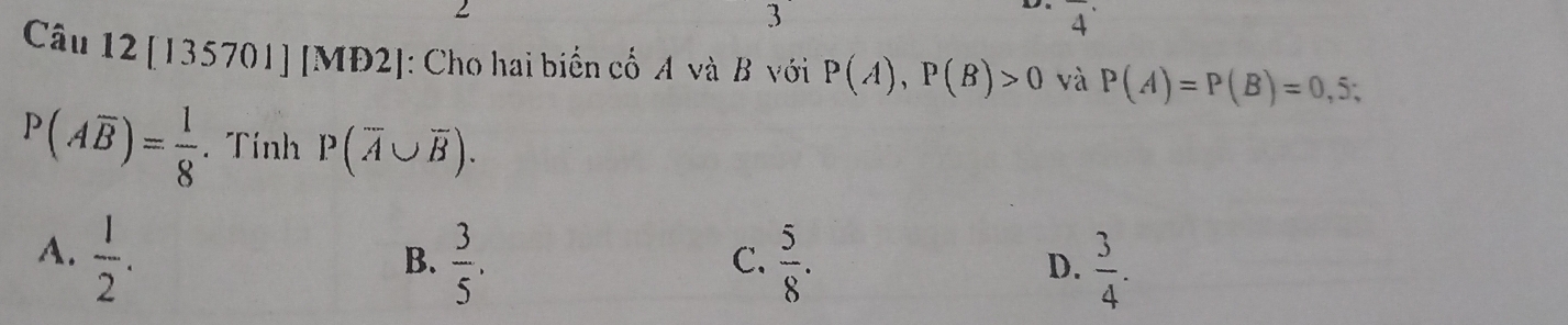 3
overline 4^((·) 
Câu 12 [135701] [MĐ ∠ : Cho hai biển cố A và B với P(A), P(B)>0 và P(A)=P(B)=0,5;
P(Aoverline B))= 1/8 . Tính P(overline A∪ overline B).
A.  1/2 .
B.  3/5 .  5/8 .  3/4 . 
C.
D.