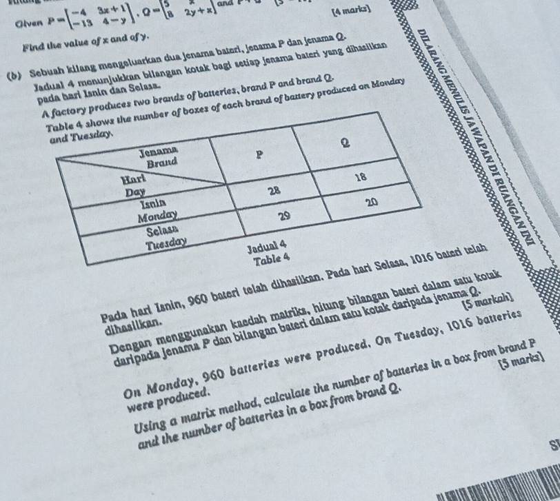 Olven P=beginbmatrix -4&3x+1 -13&4-yendbmatrix , Q=beginbmatrix 5&x 8&2y+xendbmatrix and ... [>
Find the value of x and of y. [4 marks]
(δ) Sebuah kilang mengeluarkan dua jenama bateri, jenama P dan jenama Q.
Jadual 4 monunjukkan bilangan kotak bagi setiap jenama bateri yang dihasiikan
pada hari Isnin dan Selssa.
uces two brands of batteries, brand P and brand Q.
ach brand of battery produced on Monday
É
Pada hari Isnin, 960 bateri telah dihasilkan. Pateri telah
[5 markah]
Dengan menggunakan kaedah matriks, hítung bilangan bateri dalam satu kotak
dihasiikan.
daripada jenama P dan bilangan bateri dalam satu kotak daripada jenama Q
On Monday, 960 batteries were produced. On Tuesday, 1016 batteries
[5 marks]
Using a matrix method, calculate the number of batteries in a box from brand B
were produced.
and the number of batteries in a box from brand Q.
S