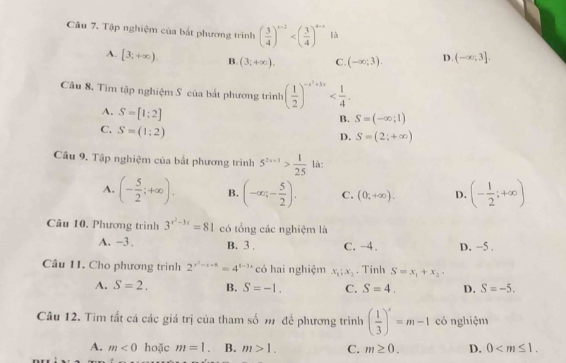 Tập nghiệm của bắt phương trình ( 3/4 )^x-2 là
A. [3;+∈fty ). B. (3;+∈fty ). C. (-∈fty ;3). D. (-∈fty ;3].
Câu 8. Tìm tập nghiệm S của bắt phương trình ( 1/2 )^-x^2+3x
A. S=[1;2]
B. S=(-∈fty ;1)
C. S=(1;2)
D. S=(2;+∈fty )
Câu 9. Tập nghiệm của bất phương trình 5^(2x+3)> 1/25  là:
A. (- 5/2 ;+∈fty ). B. (-∈fty ;- 5/2 ). C. (0;+∈fty ). D. (- 1/2 ;+∈fty )
Câu 10. Phương trình 3^(x^2)-3x=81 có tổng các nghiệm là
A. -3 . B. 3 . C. -4 . D. −5 .
Câu 11. Cho phương trình 2^(x^2)-x+8=4^(1-3x) có hai nghiệm x_1;x_2. Tính S=x_1+x_2·
A. S=2. B. S=-1. C. S=4. D. S=-5.
Câu 12. Tìm tất cả các giá trị của tham số m để phương trình ( 1/3 )^x=m-1 có nghiệm
A. m<0</tex> hoặc m=1. B. m>1. C. m≥ 0. D. 0