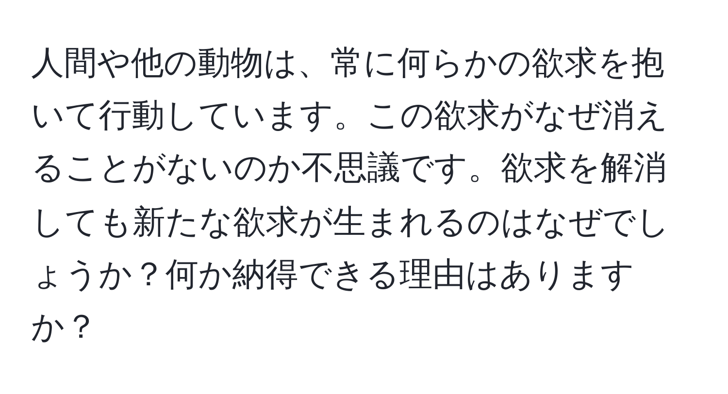 人間や他の動物は、常に何らかの欲求を抱いて行動しています。この欲求がなぜ消えることがないのか不思議です。欲求を解消しても新たな欲求が生まれるのはなぜでしょうか？何か納得できる理由はありますか？