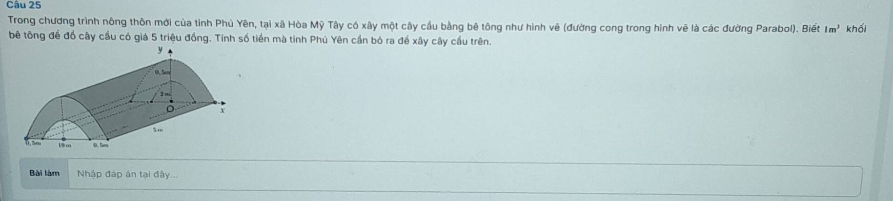 Trong chương trình nông thôn mới của tỉnh Phủ Yên, tại xã Hòa Mỹ Tây có xây một cây cầu bằng bê tông như hình vẽ (đường cong trong hình vẽ là các đường Parabol). Biết 1m^3 khối 
bê tông đề đổ cây cầu có giá 5 triệu đồng. Tính số tiền mà tinh Phú Yên cần bỏ ra để xây cây cầu trên. 
Bài làm Nhập đáp ản tại đây.