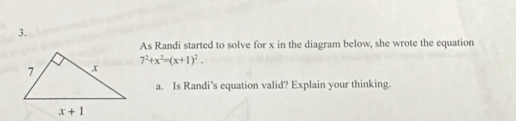 As Randi started to solve for x in the diagram below, she wrote the equation
7^2+x^2=(x+1)^2.
a. Is Randi’s equation valid? Explain your thinking.