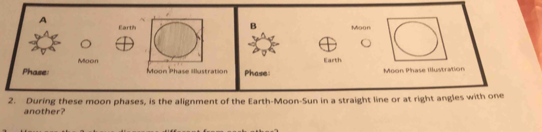 A 
B 
Earth Moon 
Moon Earth 
Phase: Moon Phase Illustration Phase: 
Moon Phase Illustration 
2. During these moon phases, is the alignment of the Earth-Moon-Sun in a straight line or at right angles with one 
another?