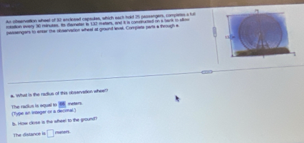 An obeervation wheel of 32 enclosed capsulies, which each hold 25 passengers, compietes a full 
rotation every 30 minutes. Its diameter le 132 meters, and it is constructed on a bank to allow 
passengers to enter the observation wheel at ground level. Complete parts a through e 
, 
a. What is the radius of this observation wheel? 
The radius is equal to 66 meters. 
(Type an integer or a decimal.) 
b. How close is the wheel to the ground? 
The distance is □ meters.