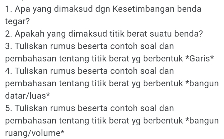 Apa yang dimaksud dgn Kesetimbangan benda 
tegar? 
2. Apakah yang dimaksud titik berat suatu benda? 
3. Tuliskan rumus beserta contoh soal dan 
pembahasan tentang titik berat yg berbentuk *Garis* 
4. Tuliskan rumus beserta contoh soal dan 
pembahasan tentang titik berat yg berbentuk *bangun 
datar/luas* 
5. Tuliskan rumus beserta contoh soal dan 
pembahasan tentang titik berat yg berbentuk *bangun 
ruang/volume*