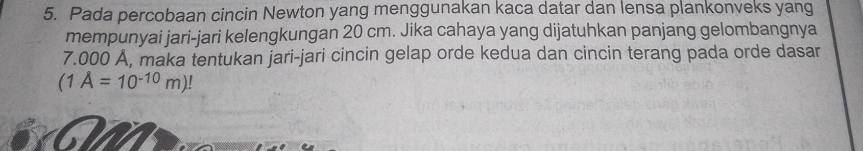 Pada percobaan cincin Newton yang menggunakan kaca datar dan lensa plankonveks yang 
mempunyai jari-jari kelengkungan 20 cm. Jika cahaya yang dijatuhkan panjang gelombangnya
7.000 Å, maka tentukan jari-jari cincin gelap orde kedua dan cincin terang pada orde dasar
(1A=10^(-10)m)!