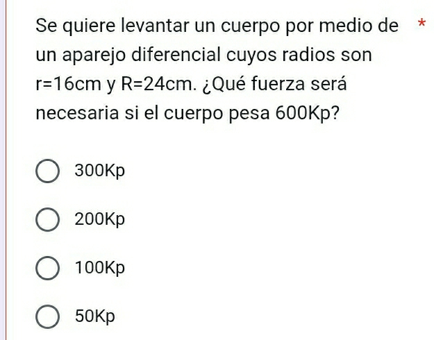 Se quiere levantar un cuerpo por medio de *
un aparejo diferencial cuyos radios son
r=16cm y R=24cm ¿ Qué fuerza será
necesaria si el cuerpo pesa 600Kp?
300Kp
200Kp
100Kp
50Kp