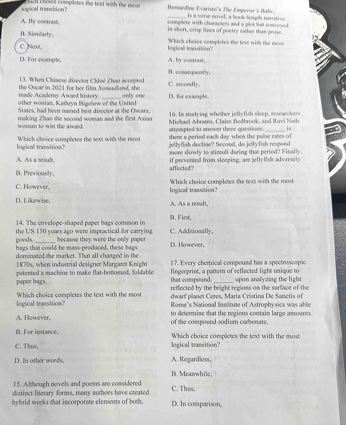 which choice completes the text with the most Bernardine Evaristo's The Emperor's Babe.
logical transition?
_is a verse novel, a book-length narrative
A. By contrast,
complete with characters and a plot but conveyed
in short, crisp lines of poetry rather than prose.
B. Similarly,
Which choice completes the text with the most
C.)Next, logical transition?
D. For example, A. by contrast,
B. consequently,
13. When Chinese director Chloé Zhao accepted
the Oscar in 2021 for her film Nomadland, she C. secondly,
made Academy Award history. _only one D. for example,
other woman, Kathryn Bigelow of the United
States, had been named best director at the Oscars, 16. In studying whether jellyfish sleep, researchers
making Zhao the second woman and the first Asian Michael Abrams, Claire Bedbrook, and Ravi Nath
woman to win the award.
attempted to answer three questions. _is
Which choice completes the text with the most there a period each day when the pulse rates of
logical transition? jellyfish decline? Second, do jellyfish respond
more slowly to stimuli during that period? Finally,
A. As a result, if prevented from sleeping, are jellyfish adversely
affected?
B. Previously,
Which choice completes the text with the most
C. However,
logical transition?
D. Likewise, A. As a result,
B. First,
14. The envelope-shaped paper bags common in
the US 150 years ago were impractical for carrying C. Additionally,
goods. _because they were the only paper
bags that could be mass-produced, these bags D. However,
dominated the market. That all changed in the
1870s, when industrial designer Margaret Knight 17. Every chemical compound has a spectroscopic
patented a machine to make flat-bottomed, foldable fingerprint, a pattern of reflected light unique to
paper bags. that compound. _upon analyzing the light
reflected by the bright regions on the surface of the
Which choice completes the text with the most dwarf planet Ceres, Maria Cristina De Sanctis of
logical transition? Rome’s National Institute of Astrophysics was able
to determine that the regions contain large amounts
A. However,
of the compound sodium carbonate.
B. For instance,
Which choice completes the text with the most
C. Thus, logical transition?
D. In other words, A. Regardless,
B. Meanwhile,
15. Although novels and poems are considered
distinct literary forms, many authors have created C. Thus,
hybrid works that incorporate elements of both. D. In comparison,